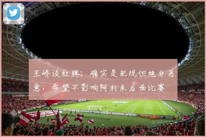王峤谈红牌：确实是犯规但绝非恶意，希望不影响阿利米后面比赛