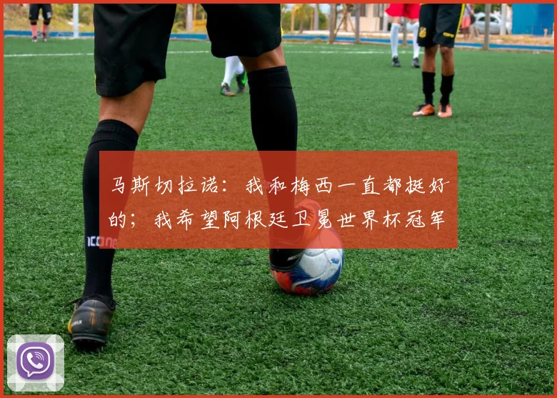 马斯切拉诺：我和梅西一直都挺好的；我希望阿根廷卫冕世界杯冠军