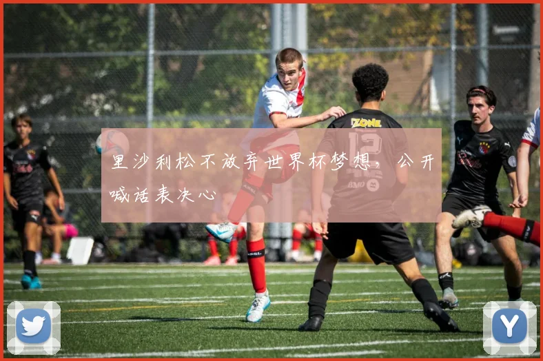 里沙利松不放弃世界杯梦想，公开喊话表决心