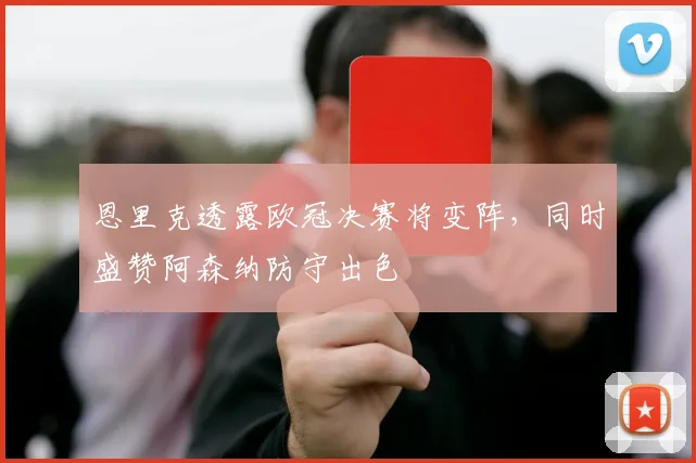 恩里克透露欧冠决赛将变阵，同时盛赞阿森纳防守出色